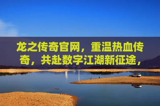 龙之传奇官网，重温热血传奇，共赴数字江湖新征途，龙之传奇官网，重温热血传奇，共赴数字江湖新征途