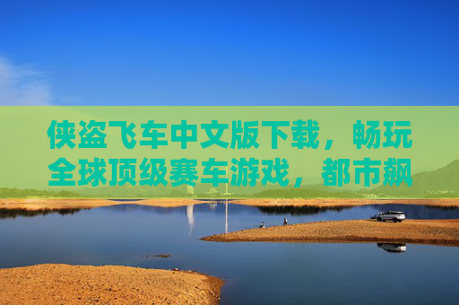 侠盗飞车中文版下载，畅玩全球顶级赛车游戏，都市飙车激情一触即发！侠盗飞车中文版下载，畅玩全球顶级赛车，都市飙车激情一触即发！