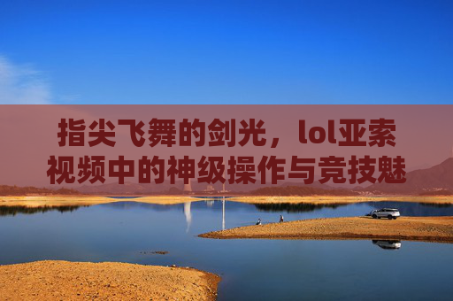 指尖飞舞的剑光，lol亚索视频中的神级操作与竞技魅力，指尖飞舞的剑光，lol亚索视频中的神级操作与竞技魅力