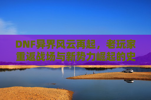 DNF异界风云再起，老玩家重返战场与新势力崛起的史诗对决，DNF异界风云再起，老玩家重返战场与新势力崛起的史诗对决