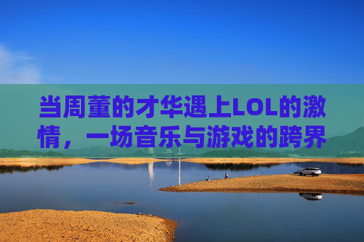 当周董的才华遇上LOL的激情，一场音乐与游戏的跨界碰撞，当周董的才华遇上LOL的激情，一场音乐与游戏的跨界碰撞