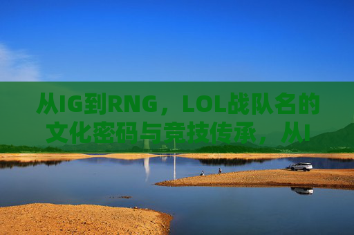 从IG到RNG,LOL战队名的文化密码与竞技传承,从IG到RNG,LOL战队名的文化密码与竞技传承