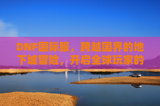 DNF国际服，跨越国界的地下城冒险，开启全球玩家的新篇章，DNF国际服，跨越国界地下城冒险，开启全球玩家新篇章