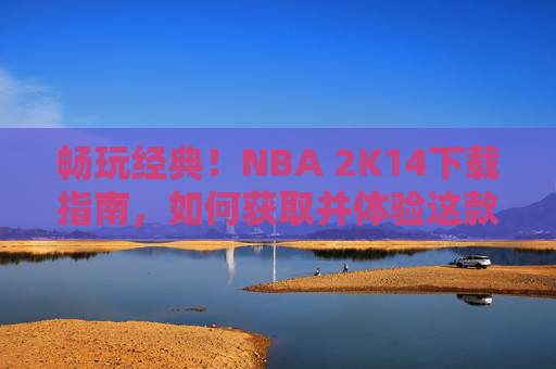 畅玩经典！NBA 2K14下载指南，如何获取并体验这款篮球模拟大作，NBA 2K14下载指南，畅玩经典篮球模拟大作