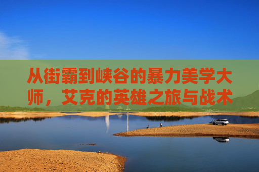从街霸到峡谷的暴力美学大师，艾克的英雄之旅与战术魅力，从街霸到峡谷的暴力美学大师，艾克的英雄之旅与战术魅力