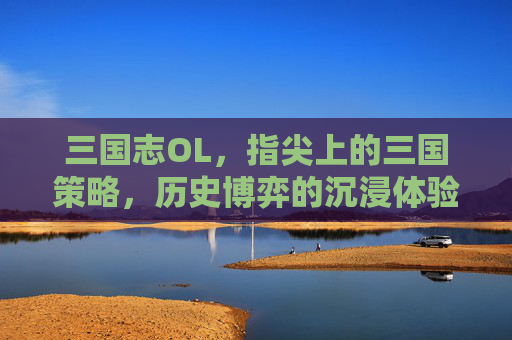 三国志OL,指尖上的三国策略,历史博弈的沉浸体验,三国志OL,指尖上的三国策略,历史博弈的沉浸体验