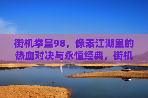 街机拳皇98，像素江湖里的热血对决与永恒经典，街机拳皇98，像素江湖里的热血对决与永恒经典