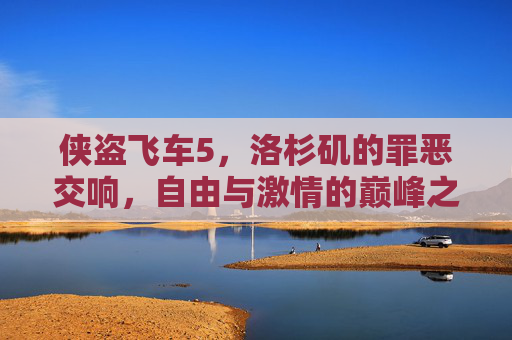 侠盗飞车5，洛杉矶的罪恶交响，自由与激情的巅峰之作，侠盗飞车5，洛杉矶罪恶交响，自由与激情的巅峰之作