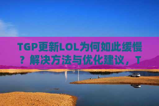 TGP更新LOL为何如此缓慢?解决方法与优化建议,TGP更新LOL为何如此缓慢?解决方法与优化建议