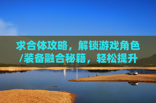 求合体攻略，解锁游戏角色/装备融合秘籍，轻松提升战力与体验，游戏角色/装备合体攻略，解锁融合秘籍，轻松提升战力与体验