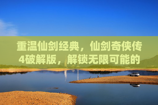 重温仙剑经典，仙剑奇侠传4破解版，解锁无限可能的游戏新体验，重温仙剑经典，仙剑奇侠传4破解版，解锁无限游戏新体验