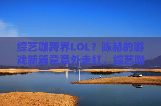 综艺咖跨界LOL?陈赫的游戏新篇章意外走红,综艺咖跨界LOL?陈赫的游戏新篇章意外走红