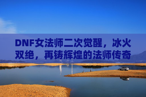 DNF女法师二次觉醒，冰火双绝，再铸辉煌的法师传奇，DNF女法师二次觉醒，冰火双绝，再铸辉煌的法师传奇