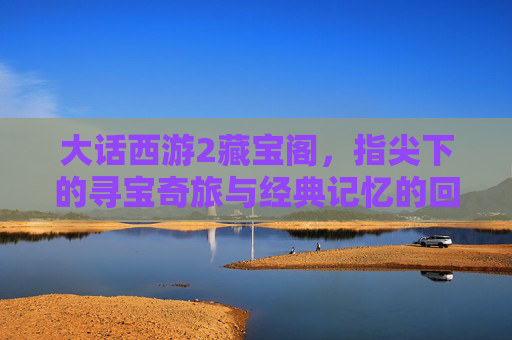 大话西游2藏宝阁,指尖下的寻宝奇旅与经典记忆的回响,大话西游2藏宝阁,指尖下的寻宝奇旅与经典记忆的回响