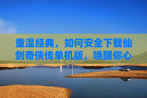 重温经典,如何安全下载仙剑奇侠传单机版,唤醒你心中的仙侠梦,重温经典,如何安全下载仙剑奇侠传单机版,唤醒你心中的仙侠梦