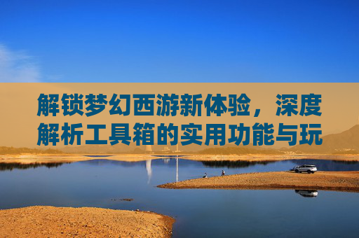 解锁梦幻西游新体验，深度解析工具箱的实用功能与玩法技巧，解锁梦幻西游新体验，深度解析工具箱的实用功能与玩法技巧