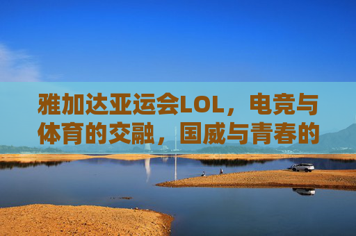 雅加达亚运会LOL,电竞与体育的交融,国威与青春的共鸣——记中国战队闪耀赛场,雅加达亚运会LOL,电竞与体育的交融,国威与青春的共鸣——记中国战队闪耀赛场