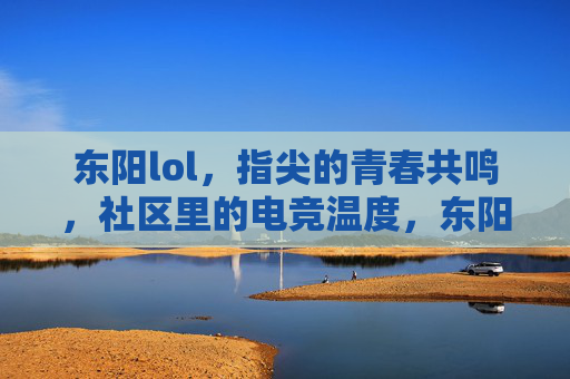 东阳lol,指尖的青春共鸣,社区里的电竞温度,东阳lol,指尖的青春共鸣,社区里的电竞温度