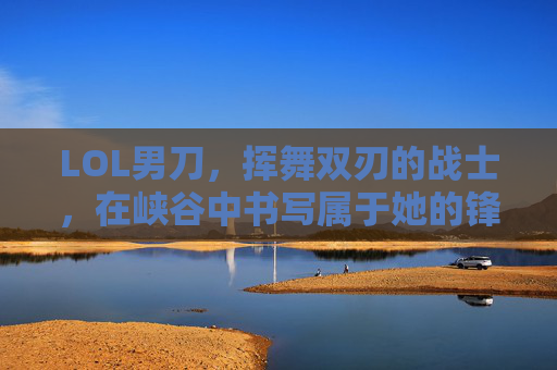 LOL男刀，挥舞双刃的战士，在峡谷中书写属于她的锋芒——从新手到高手的进阶指南，LOL男刀，挥舞双刃的战士进阶指南——从新手到高手的峡谷锋芒之路