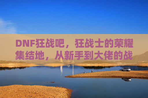 DNF狂战吧,狂战士的荣耀集结地,从新手到大佬的战斗号角,DNF狂战吧,狂战士的荣耀集结地,从新手到大佬的战斗号角