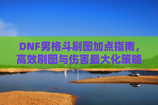 DNF男格斗刷图加点指南，高效刷图与伤害最大化策略，DNF男格斗刷图加点指南，高效刷图与伤害最大化策略