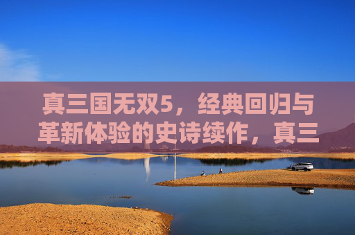 真三国无双5，经典回归与革新体验的史诗续作，真三国无双5，经典回归与革新体验的史诗续作
