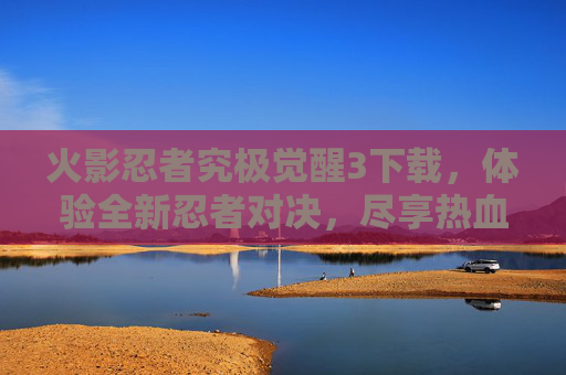 火影忍者究极觉醒3下载，体验全新忍者对决，尽享热血战斗乐趣！火影忍者究极觉醒3下载，体验全新忍者对决，尽享热血战斗乐趣