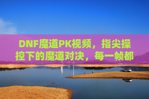 DNF魔道PK视频，指尖操控下的魔道对决，每一帧都是战斗的艺术，指尖操控下的DNF魔道PK对决，每一帧都是战斗的艺术