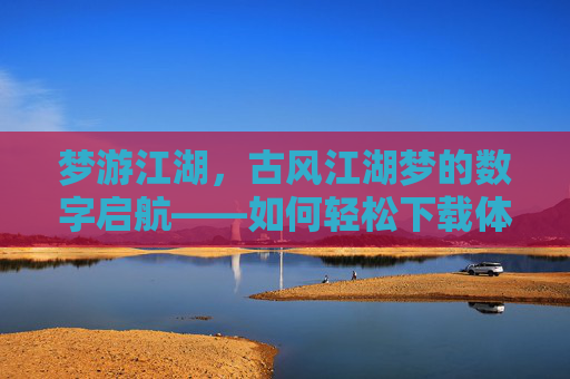 梦游江湖，古风江湖梦的数字启航——如何轻松下载体验古风江湖游戏，梦游江湖，古风江湖梦的数字启航——如何轻松下载体验古风江湖游戏