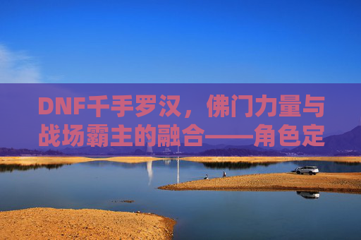 DNF千手罗汉，佛门力量与战场霸主的融合——角色定位与玩法深度解析，DNF千手罗汉，佛门力量与战场霸主的融合——角色定位与玩法深度解析