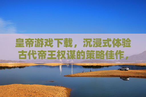 皇帝游戏下载,沉浸式体验古代帝王权谋的策略佳作,皇帝游戏下载,沉浸式体验古代帝王权谋的策略佳作