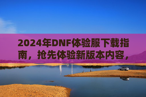 2024年DNF体验服下载指南，抢先体验新版本内容，为正式服更新做准备！2024年DNF体验服下载指南，抢先体验新版本内容，为正式服更新做准备