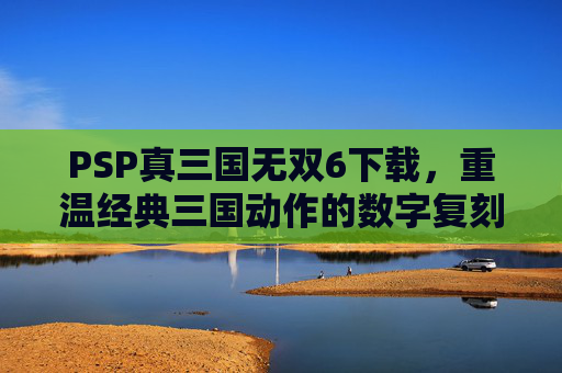 PSP真三国无双6下载,重温经典三国动作的数字复刻之旅,PSP真三国无双6下载,重温经典三国动作的数字复刻之旅