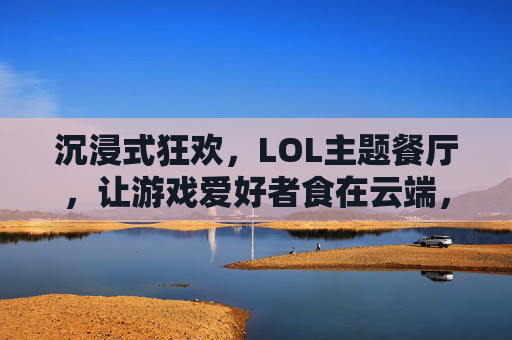 沉浸式狂欢,LOL主题餐厅,让游戏爱好者食在云端,沉浸式狂欢,LOL主题餐厅,让游戏爱好者食在云端