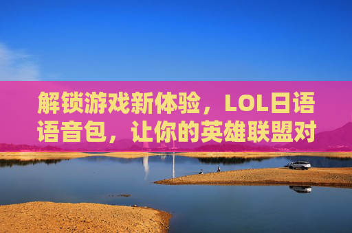解锁游戏新体验，LOL日语语音包，让你的英雄联盟对线更日系！LOL日语语音包，解锁游戏新体验，让对线更日系