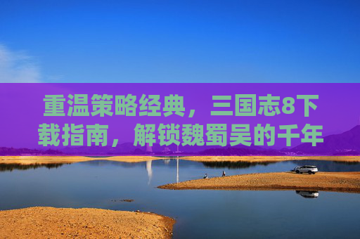 重温策略经典，三国志8下载指南，解锁魏蜀吴的千年风云，重温策略经典，三国志8下载指南，解锁魏蜀吴的千年风云
