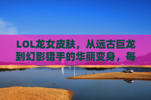 LOL龙女皮肤，从远古巨龙到幻影猎手的华丽变身，每一款都藏着独特的魅力与故事，LOL龙女皮肤，从远古巨龙到幻影猎手的华丽变身，每一款都藏着独特的魅力与故事