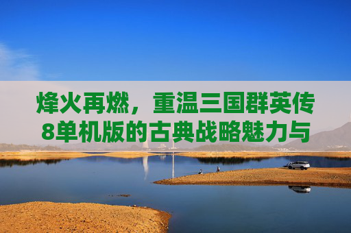 烽火再燃,重温三国群英传8单机版的古典战略魅力与经典体验,烽火再燃,重温三国群英传8单机版的古典战略魅力与经典体验