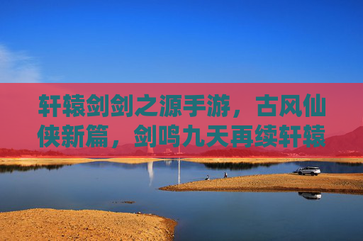 轩辕剑剑之源手游，古风仙侠新篇，剑鸣九天再续轩辕传奇，轩辕剑剑之源手游，古风仙侠新篇，剑鸣九天再续轩辕传奇