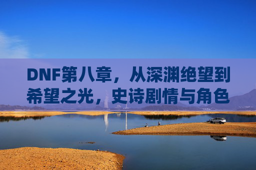 DNF第八章，从深渊绝望到希望之光，史诗剧情与角色重塑的巅峰演绎，DNF第八章，从深渊绝望到希望之光，史诗剧情与角色重塑的巅峰演绎