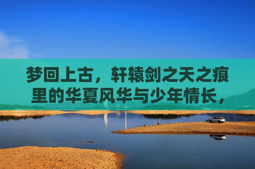 梦回上古，轩辕剑之天之痕里的华夏风华与少年情长，梦回上古，轩辕剑之天之痕里的华夏风华与少年情长