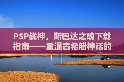 PSP战神，斯巴达之魂下载指南——重温古希腊神话的史诗冒险与经典操作体验，PSP战神，斯巴达之魂下载指南——重温古希腊神话的史诗冒险与经典操作体验