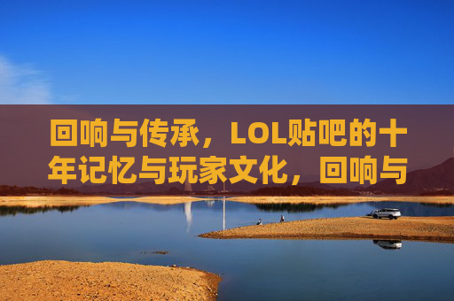 回响与传承,LOL贴吧的十年记忆与玩家文化,回响与传承,LOL贴吧的十年记忆与玩家文化