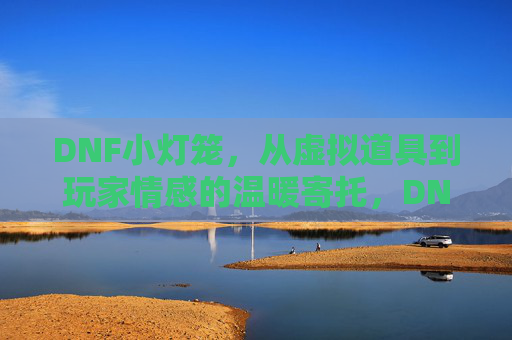 DNF小灯笼,从虚拟道具到玩家情感的温暖寄托,DNF小灯笼,从虚拟道具到玩家情感的温暖寄托