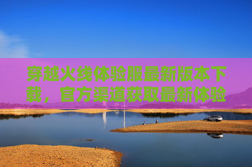 穿越火线体验服最新版本下载，官方渠道获取最新体验服，抢先体验新玩法！穿越火线体验服最新版下载，官方渠道抢先体验新玩法！