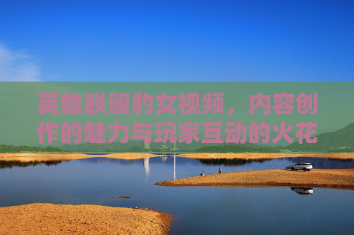 英雄联盟豹女视频，内容创作的魅力与玩家互动的火花，英雄联盟豹女视频，内容创作的魅力与玩家互动的火花