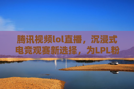 腾讯视频lol直播,沉浸式电竞观赛新选择,为LPL粉丝打造全方位观赛盛宴,腾讯视频lol直播,沉浸式电竞观赛新选择,为LPL粉丝打造全方位观赛盛宴