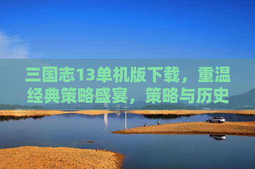 三国志13单机版下载，重温经典策略盛宴，策略与历史的完美融合，三国志13单机版下载，重温经典策略盛宴，策略与历史的完美融合