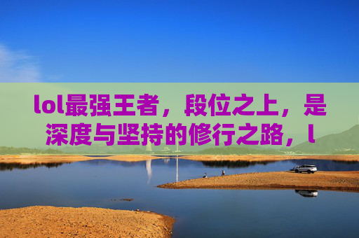 lol最强王者，段位之上，是深度与坚持的修行之路，lol最强王者，段位之上，是深度与坚持的修行之路