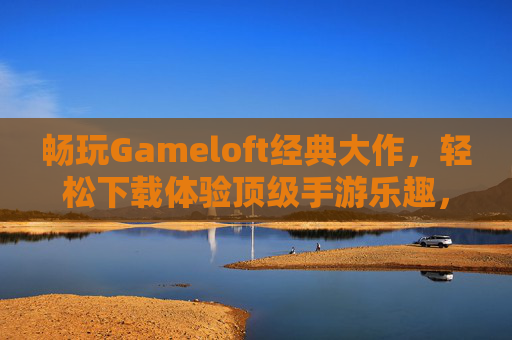 畅玩Gameloft经典大作，轻松下载体验顶级手游乐趣，畅玩Gameloft经典大作，轻松下载体验顶级手游乐趣